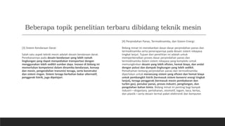 Beberapa topik penelitian terbaru dibidang teknik mesin
[3] Sistem Kendaraan Darat:
Salah satu aspek teknik mesin adalah desain kendaraan darat.
Penekanannya pada desain kendaraan yang lebih ramah
lingkungan yang dapat menyediakan transportasi dengan
menggunakan lebih sedikit sumber daya. Inovasi di bidang ini
memerlukan kompetensi dalam dinamika kendaraan, konsep
dan mesin, pengendalian transmisi tenaga, serta konstruksi
dan sistem ringan. Sistem tenaga berbahan bakar alternatif,
penggerak listrik, juga dipelajari.
[4] Perpindahan Panas, Termodinamika, dan Sistem Energi:
Bidang minat ini menekankan dasar-dasar perpindahan panas dan
termodinamika serta penerapannya pada desain sistem rekayasa
tingkat lanjut. Tujuan dari penelitian ini adalah untuk
memperkenalkan proses dasar perpindahan panas dan
termodinamika dalam sistem rekayasa yang kompleks untuk
memungkinkan desain yang lebih efisien, hemat biaya, dan andal
dengan polusi dan dampak lingkungan yang lebih sedikit.
Pemahaman tentang perpindahan panas dan termodinamika
diperlukan untuk merancang sistem yang efisien dan hemat biaya
untuk pembangkit listrik (termasuk sistem konversi energi tingkat
lanjut), tenaga penggerak (termasuk mesin pembakaran dan
turbin gas), penukar panas, proses industri, pengilangan, dan
pengolahan bahan kimia. Bidang minat ini penting bagi banyak
industri—dirgantara, pertahanan, otomotif, logam, kaca, kertas,
dan plastik—serta desain termal paket elektronik dan komputer.
 