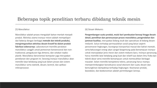 Beberapa topik penelitian terbaru dibidang teknik mesin
[5] Manufaktur:
Manufaktur adalah proses mengubah bahan mentah menjadi
produk. Aktivitas utama insinyur mesin adalah mempelajari
dan bekerja dengan berbagai metode dan teknik produksi,
mengintegrasikan aktivitas desain kreatif ke dalam produk
fabrikasi sebenarnya. Laboratorium memiliki peralatan
manufaktur canggih untuk pemesinan konvensional dan non-
tradisional, pengukuran tiga dimensi, dan cetakan injeksi
plastik. Manufaktur berorientasi komputer juga merupakan
penekanan dari program ini. Seorang insinyur manufaktur akan
memiliki latar belakang yang kuat dalam proses dan sistem
manufaktur serta statistik, desain, kontrol, dan aplikasi
mikroprosesor.
[6] Desain Mekanis:
Pengembangan suatu produk, mulai dari pembuatan konsep hingga desain
detail, pemilihan dan perencanaan proses manufaktur, pengendalian dan
jaminan kualitas. merupakan bidang studi dan spesialisasi di bidang desain
mekanik. Solusi terhadap permasalahan sosial yang besar seperti
pencemaran lingkungan, kurangnya transportasi massal dan bahan mentah,
serta kekurangan energi akan sangat bergantung pada kemampuan insinyur
untuk menciptakan jenis mesin dan sistem mekanis baru. Insinyur-perancang
harus memiliki latar belakang yang kuat dan relatif luas dalam ilmu fisika dan
teknik dasar serta memiliki kemampuan untuk memecahkan berbagai
masalah. Selain memiliki kompetensi teknis, perancang harus mampu
mempertimbangkan konsekuensi sosial ekonomi dari suatu desain dan
kemungkinan dampaknya terhadap lingkungan. Keamanan produk,
keandalan, dan keekonomian adalah pertimbangan lainnya.
 