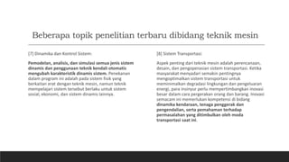 Beberapa topik penelitian terbaru dibidang teknik mesin
[7] Dinamika dan Kontrol Sistem:
Pemodelan, analisis, dan simulasi semua jenis sistem
dinamis dan penggunaan teknik kendali otomatis
mengubah karakteristik dinamis sistem. Penekanan
dalam program ini adalah pada sistem fisik yang
berkaitan erat dengan teknik mesin, namun teknik
mempelajari sistem tersebut berlaku untuk sistem
sosial, ekonomi, dan sistem dinamis lainnya.
[8] Sistem Transportasi:
Aspek penting dari teknik mesin adalah perencanaan,
desain, dan pengoperasian sistem transportasi. Ketika
masyarakat menyadari semakin pentingnya
mengoptimalkan sistem transportasi untuk
meminimalkan degradasi lingkungan dan pengeluaran
energi, para insinyur perlu mempertimbangkan inovasi
besar dalam cara pergerakan orang dan barang. Inovasi
semacam ini memerlukan kompetensi di bidang
dinamika kendaraan, tenaga penggerak dan
pengendalian, serta pemahaman terhadap
permasalahan yang ditimbulkan oleh moda
transportasi saat ini.
 