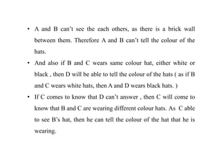 • A and B can’t see the each others, as there is a brick wall
between them. Therefore A and B can’t tell the colour of the
hats.
• And also if B and C wears same colour hat, either white or
black , then D will be able to tell the colour of the hats ( as if B
and C wears white hats, then A and D wears black hats. )
• If C comes to know that D can’t answer , then C will come to
know that B and C are wearing different colour hats. As C able
to see B’s hat, then he can tell the colour of the hat that he is
wearing.
 