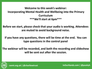 cwmt.org.uk | @charliewtrust InOurHands.com | @pookyh
Welcome to this week’s webinar:
Incorporating Mental Health and Wellbeing into the Primary
Curriculum
***We’ll start at 6pm***
Before we start, please check that your audio is working. Attendees
are muted to avoid background noise.
If you have any questions, there will be time at the end. You can
type questions in the control panel
The webinar will be recorded, and both the recording and slideshow
will be sent out after the session.
 