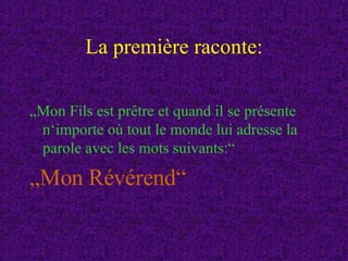 La première raconte: „ Mon Fils est prêtre et quand il se présente n‘importe où tout le monde lui adresse la parole avec les mots suivants:“ „ Mon Révérend“ 