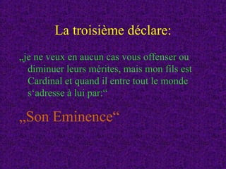 La troisième déclare: „ je ne veux en aucun cas vous offenser ou diminuer leurs mérites, mais mon fils est Cardinal et quand il entre tout le monde s‘adresse à lui par:“ „ Son Eminence“ 