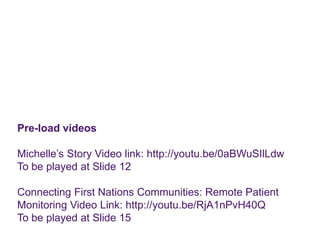 Pre-load videos
Michelle’s Story Video link: http://youtu.be/0aBWuSIlLdw
To be played at Slide 12
Connecting First Nations Communities: Remote Patient
Monitoring Video Link: http://youtu.be/RjA1nPvH40Q
To be played at Slide 15
 