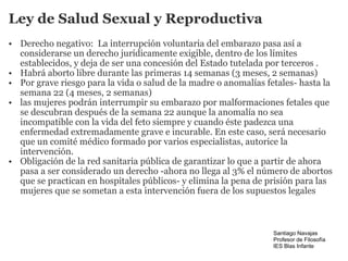 Ley de Salud Sexual y Reproductiva Derecho negativo:  La interrupción voluntaria del embarazo pasa así a considerarse un derecho jurídicamente exigible, dentro de los límites establecidos, y deja de ser una concesión del Estado tutelada por terceros . Habrá aborto libre durante las primeras 14 semanas (3 meses, 2 semanas) Por grave riesgo para la vida o salud de la madre o anomalías fetales- hasta la semana 22 (4 meses, 2 semanas) las mujeres podrán interrumpir su embarazo por malformaciones fetales que se descubran después de la semana 22 aunque la anomalía no sea incompatible con la vida del feto siempre y cuando éste padezca una enfermedad extremadamente grave e incurable. En este caso, será necesario que un comité médico formado por varios especialistas, autorice la intervención. Obligación de la red sanitaria pública de garantizar lo que a partir de ahora pasa a ser considerado un derecho -ahora no llega al 3% el número de abortos que se practican en hospitales públicos- y elimina la pena de prisión para las mujeres que se sometan a esta intervención fuera de los supuestos legales Santiago Navajas Profesor de Filosofía IES Blas Infante 
