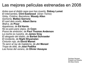 Las mejores películas estrenadas en 2008 Antes que el diablo sepa que has muerto ,  Sidney Lumet El intercambio,  Clint Eastwood   ( Gran Torino ) Vicky, Cristina, Barcelona,  Woody Allen Gomorra,  Matteo Garrone El cant dels ocells,  Albert Serra Wall-e, de  Píxar Appaloosa, de  Ed Harris No es país para viejos, de  Coen Pozos de ambición, de  Paul Thomas Anderson La noche es nuestra, de  James Gray El abogado del diablo, de  Barbet Schroeder El incidente, de  Night Shyamalan Cinturón rojo, de  David Mamet Yo serví al rey de Inglaterra, de  Jirí Menzel Tropa de élite, de  José Padilha Las horas del verano, de  Olivier Assayas  Santiago Navajas Profesor de Filosofía IES Blas Infante 