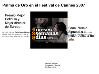 Palma de Oro en el Festival de Cannes 2007 La película de  Cristiano Mungiu  ha ganado  la Palma de Oro en el Festival de Cannes  y el Premio a la Mejor Película Europa, y es la culminación del emergente cine rumano cuyas últimas manifestaciones exitosas han sido  La noche del señor Lazarescu  y  Bucarest 12:08 . Premio Mejor Película y Mejor director de Europa Gran Premio Fipresci a la mejor película del año Santiago Navajas Profesor de Filosofía IES Blas Infante 
