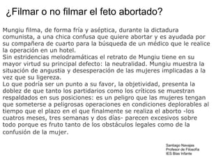 ¿Filmar o no filmar el feto abortado? Mungiu filma, de forma fría y aséptica, durante la dictadura comunista, a una chica confusa que quiere abortar y es ayudada por su compañera de cuarto para la búsqueda de un médico que le realice la operación en un hotel.   Sin estridencias melodramáticas el retrato de Mungiu tiene en su mayor virtud su principal defecto: la neutralidad. Mungiu muestra la situación de angustia y desesperación de las mujeres implicadas a la vez que su ligereza.  Lo que podría ser un punto a su favor, la objetividad, presenta la doblez de que tanto los partidarios como los críticos se muestran respaldados en sus posiciones: es un peligro que las mujeres tengan que someterse a peligrosas operaciones en condiciones deplorables al tiempo que el plazo en el que finalmente se realiza el aborto -los cuatros meses, tres semanas y dos días- parecen excesivos sobre todo porque es fruto tanto de los obstáculos legales como de la confusión de la mujer.    Santiago Navajas Profesor de Filosofía IES Blas Infante 