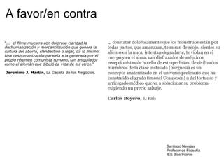 A favor/en contra "...   el filme muestra con dolorosa claridad la deshumanización y mercantilización que genera la cultura del aborto, clandestino o legal, da lo mismo. Una deshumanización paralela a la generada por el propio régimen comunista rumano, tan aniquilador como el alemán que dibujó La vida de los otros ."     Jeronimo J. Martín , La Gaceta de los Negocios. ,,, constatar dolorosamente que los monstruos están por todas partes, que amenazan, te miran de reojo, sientes su aliento en la nuca, intentan degradarte, te violan en el cuerpo y en el alma, van disfrazados de asépticos recepcionistas de hotel o de estraperlistas, de civilizados miembros de la clase instalada (burguesía es un concepto anatemizado en el universo proletario que ha construido el grado timonel Ceausescu) o del tortuoso y arriesgado médico que va a solucionar su problema exigiendo un precio salvaje. Carlos Boyero , El País Santiago Navajas Profesor de Filosofía IES Blas Infante 
