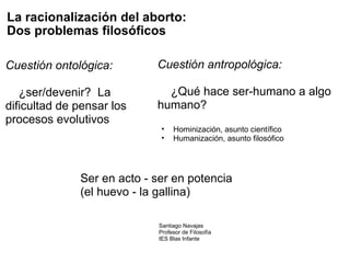 La racionalización del aborto:   Dos problemas filosóficos Cuestión ontológica:                     ¿ser/devenir?  La dificultad de pensar los procesos evolutivos Cuestión antropológica:                    ¿Qué hace ser-humano a algo humano?   Hominización, asunto científico Humanización, asunto filosófico Ser en acto - ser en potencia (el huevo - la gallina) Santiago Navajas Profesor de Filosofía IES Blas Infante 