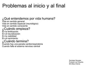 Problemas al inicio y al final ¿Qué entendemos por vida humana? Vida en sentido general Vida en sentido especial (neurológico) Vida en sentido consciente ¿Cuándo empieza? En la fertilización En el neuralización En la viabilidad En el nacimiento ¿Cuándo termina? Cuando hay una parada cardiorrespiratoria Cuando falla el sistema nervioso central Santiago Navajas Profesor de Filosofía IES Blas Infante 