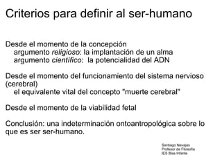 Criterios para definir al ser-humano Desde el momento de la concepción      argumento  religioso : la implantación de un alma      argumento  científico :  la potencialidad del ADN   Desde el momento del funcionamiento del sistema nervioso (cerebral)      el equivalente vital del concepto "muerte cerebral"   Desde el momento de la viabilidad fetal   Conclusión: una indeterminación ontoantropológica sobre lo que es ser ser-humano.       Santiago Navajas Profesor de Filosofía IES Blas Infante 