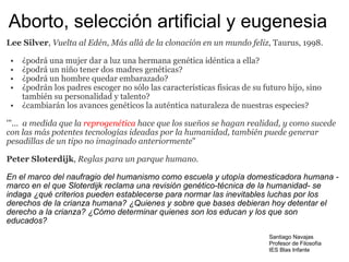Aborto, selección artificial y eugenesia Lee Silver ,  Vuelta al Edén, Más allá de la clonación en un mundo feliz , Taurus, 1998. ¿podrá una mujer dar a luz una hermana genética idéntica a ella? ¿podrá un niño tener dos madres genéticas? ¿podrá un hombre quedar embarazado? ¿podrán los padres escoger no sólo las características fisicas de su futuro hijo, sino también su personalidad y talento? ¿cambiarán los avances genéticos la auténtica naturaleza de nuestras especies? '"...   a medida que la  reprogenética  hace que los sueños se hagan realidad, y como sucede con las más potentes tecnologías ideadas por la humanidad, también puede generar pesadillas de un tipo no imaginado anteriormente " Peter Sloterdijk ,  Reglas para un parque humano. En el marco del naufragio del humanismo como escuela y utopía domesticadora humana -marco en el que Sloterdijk reclama una revisión genético-técnica de la humanidad- se indaga ¿qué criterios pueden establecerse para normar las inevitables luchas por los derechos de la crianza humana? ¿Quienes y sobre que bases debieran hoy detentar el derecho a la crianza? ¿Cómo determinar quienes son los educan y los que son educados?  Santiago Navajas Profesor de Filosofía IES Blas Infante 