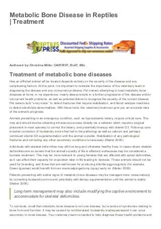 09/04/2015 Metabolic Bone Disease in Reptiles | Treatment
data:text/html;charset=utf-8,%3Cheader%20class%3D%22entry-header%22%20style%3D%22display%3A%20block%3B%20clear%3A%20both%3B%20c… 1/2
Metabolic Bone Disease in Reptiles
| Treatment
Authored by: Christina Miller CAHT/RVT, RLAT, BSc
Treatment of metabolic bone diseases
How an afflicted animal will be treated depends entirely on the severity of the disease and any
complicating factors. At this point, it is important to reiterate the importance of the veterinary team in
diagnosing the disease and any concurrent problems. Pet owners attempting to treat metabolic bone
diseases at home, in my experience, nearly always results in a further progression of the disease and/or
concurrent health problems, as well as potential failure to recognize the severity of the current disease.
Pet owners lack “x-ray vision” to detect fractures that require stabilization, and blood analysis machines
to detect electrolyte abnormalities. With these tools, the veterinary team can give you an accurate idea
of the animal’s prognosis.
Animals presenting in an emergency condition, such as hypocalcemic tetany, require critical care. This
may and should involve obtaining intravenous access (ideally via a catheter which requires surgical
placement in most species) to correct the tetany, and potentially therapy with vitamin D3. Follow-up care
includes correction of husbandry errors that led to the pathology as well as calcium and perhaps
continued vitamin D3 supplementation until the animal is stable. Stabilization of any pathological
fractures and correcting any other secondary conditions is necessary (Mader 2006).
Individuals with skeletal deformities may still live long and otherwise healthy lives. In cases where skeletal
deformities are so severe that the animal’s quality of life is affected, euthanasia may be considered a
humane treatment. This may be more relevant to young females that are affected with spinal deformities,
as it can affect their capacity for oviposition later in life leading to dystocia. These animals should not be
used for breeding, and those that are well-known for producing infertile eggs regularly (for example,
Green Iguanas) would benefit from an ovariosalpingectomy (spay) early on (Mader 2006).
Patients presenting with earlier signs of metabolic bone diseases may be managed more conservatively
by correcting husbandry errors and potentially with dietary supplementation until the animal is stable
(Mader 2006).
Long-term management may also include modifying the captive environment to
accommodate for skeletal deformities.
To conclude, recall that metabolic bone disease is not one disease, but a series of syndromes relating to
bone form and function. It may be caused by nutritionaland husbandry inadequaciesand it can occur
secondary to renal disease. Your veterinary team is needed to help diagnose these health problems and
 