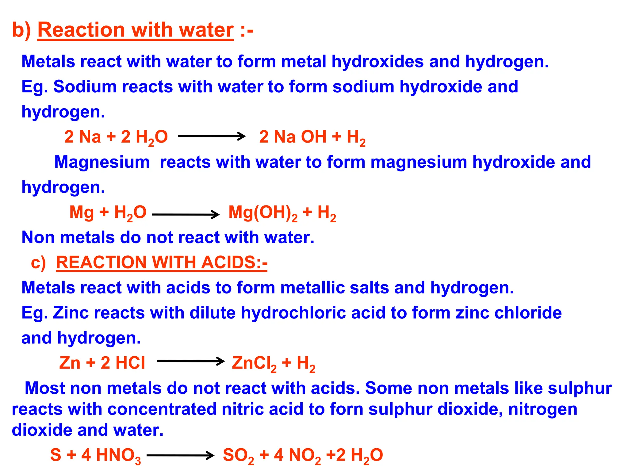 b) Reaction with water :-
Metals react with water to form metal hydroxides and hydrogen.
Eg. Sodium reacts with water to form sodium hydroxide and
hydrogen.
2 Na + 2 H2O 2 Na OH + H2
Magnesium reacts with water to form magnesium hydroxide and
hydrogen.
Mg + H2O Mg(OH)2 + H2
Non metals do not react with water.
c) REACTION WITH ACIDS:-
Metals react with acids to form metallic salts and hydrogen.
Eg. Zinc reacts with dilute hydrochloric acid to form zinc chloride
and hydrogen.
Zn + 2 HCl ZnCl2 + H2
Most non metals do not react with acids. Some non metals like sulphur
reacts with concentrated nitric acid to forn sulphur dioxide, nitrogen
dioxide and water.
S + 4 HNO3 SO2 + 4 NO2 +2 H2O
 