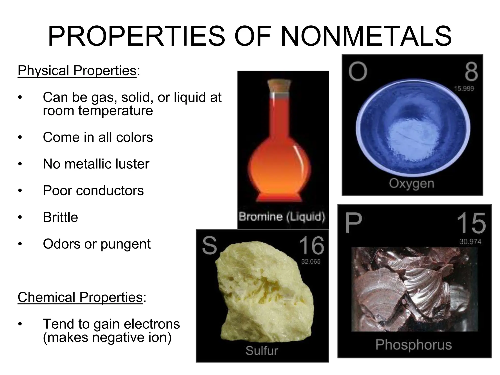 4
PROPERTIES OF NONMETALS
Physical Properties:
• Can be gas, solid, or liquid at
room temperature
• Come in all colors
• No metallic luster
• Poor conductors
• Brittle
• Odors or pungent
Chemical Properties:
• Tend to gain electrons
(makes negative ion)
 