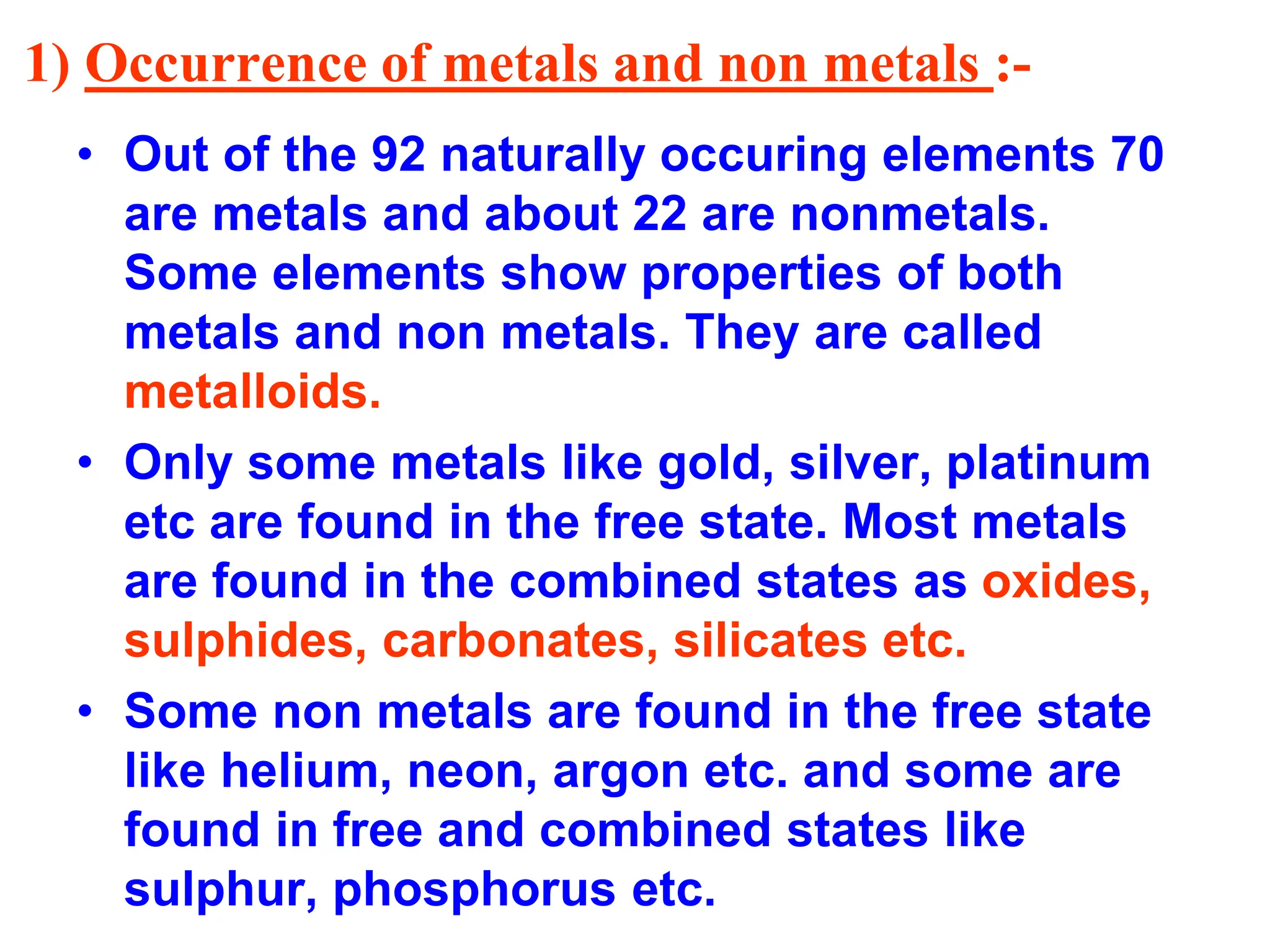 1) Occurrence of metals and non metals :-
• Out of the 92 naturally occuring elements 70
are metals and about 22 are nonmetals.
Some elements show properties of both
metals and non metals. They are called
metalloids.
• Only some metals like gold, silver, platinum
etc are found in the free state. Most metals
are found in the combined states as oxides,
sulphides, carbonates, silicates etc.
• Some non metals are found in the free state
like helium, neon, argon etc. and some are
found in free and combined states like
sulphur, phosphorus etc.
 