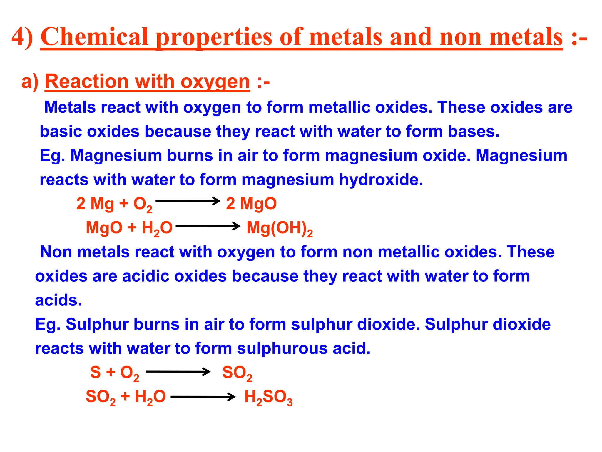 4) Chemical properties of metals and non metals :-
a) Reaction with oxygen :-
Metals react with oxygen to form metallic oxides. These oxides are
basic oxides because they react with water to form bases.
Eg. Magnesium burns in air to form magnesium oxide. Magnesium
reacts with water to form magnesium hydroxide.
2 Mg + O2 2 MgO
MgO + H2O Mg(OH)2
Non metals react with oxygen to form non metallic oxides. These
oxides are acidic oxides because they react with water to form
acids.
Eg. Sulphur burns in air to form sulphur dioxide. Sulphur dioxide
reacts with water to form sulphurous acid.
S + O2 SO2
SO2 + H2O H2SO3
 