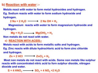b) Reaction with water :-
Metals react with water to form metal hydroxides and hydrogen.
Eg. Sodium reacts with water to form sodium hydroxide and
hydrogen.
2 Na + 2 H2O 2 Na OH + H2
Magnesium reacts with water to form magnesium hydroxide and
hydrogen.
Mg + H2O Mg(OH)2 + H2
Non metals do not react with water.
c) REACTION WITH ACIDS:-
Metals react with acids to form metallic salts and hydrogen.
Eg. Zinc reacts with dilute hydrochloric acid to form zinc chloride
and hydrogen.
Zn + 2 HCl ZnCl2 + H2
Most non metals do not react with acids. Some non metals like sulphur
reacts with concentrated nitric acid to forn sulphur dioxide, nitrogen
dioxide and water.
S + 4 HNO3 SO2 + 4 NO2 +2 H2O
 