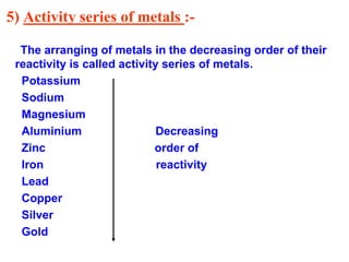 5) Activity series of metals :-
The arranging of metals in the decreasing order of their
reactivity is called activity series of metals.
Potassium
Sodium
Magnesium
Aluminium Decreasing
Zinc order of
Iron reactivity
Lead
Copper
Silver
Gold
 