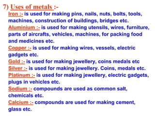 7) Uses of metals :-
Iron :- is used for making pins, nails, nuts, bolts, tools,
machines, construction of buildings, bridges etc.
Aluminium :- is used for making utensils, wires, furniture,
parts of aircrafts, vehicles, machines, for packing food
and medicines etc.
Copper :- is used for making wires, vessels, electric
gadgets etc.
Gold :- is used for making jewellery, coins medals etc
Silver :- is used for making jewellery. Coins, medals etc.
Platinum :- is used for making jewellery, electric gadgets,
plugs in vehicles etc.
Sodium :- compounds are used as common salt,
chemicals etc.
Calcium :- compounds are used for making cement,
glass etc.
 