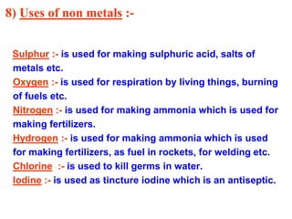 8) Uses of non metals :-
Sulphur :- is used for making sulphuric acid, salts of
metals etc.
Oxygen :- is used for respiration by living things, burning
of fuels etc.
Nitrogen :- is used for making ammonia which is used for
making fertilizers.
Hydrogen :- is used for making ammonia which is used
for making fertilizers, as fuel in rockets, for welding etc.
Chlorine :- is used to kill germs in water.
Iodine :- is used as tincture iodine which is an antiseptic.
 