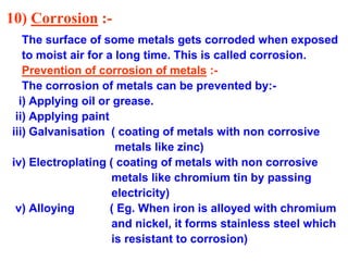 10) Corrosion :-
The surface of some metals gets corroded when exposed
to moist air for a long time. This is called corrosion.
Prevention of corrosion of metals :-
The corrosion of metals can be prevented by:-
i) Applying oil or grease.
ii) Applying paint
iii) Galvanisation ( coating of metals with non corrosive
metals like zinc)
iv) Electroplating ( coating of metals with non corrosive
metals like chromium tin by passing
electricity)
v) Alloying ( Eg. When iron is alloyed with chromium
and nickel, it forms stainless steel which
is resistant to corrosion)
 
