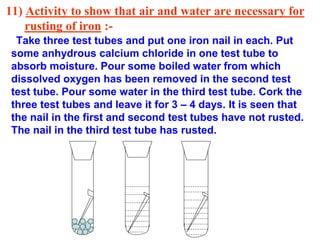 11) Activity to show that air and water are necessary for
rusting of iron :-
Take three test tubes and put one iron nail in each. Put
some anhydrous calcium chloride in one test tube to
absorb moisture. Pour some boiled water from which
dissolved oxygen has been removed in the second test
test tube. Pour some water in the third test tube. Cork the
three test tubes and leave it for 3 – 4 days. It is seen that
the nail in the first and second test tubes have not rusted.
The nail in the third test tube has rusted.
 