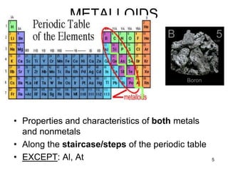 5
METALLOIDS
• Properties and characteristics of both metals
and nonmetals
• Along the staircase/steps of the periodic table
• EXCEPT: Al, At
 