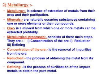 2) Metallurgy :-
• Metallurgy:- is science of extraction of metals from their
ores and their purification.
• Minerals:- are naturally occuring substances containing
one or more elements or their compounds.
• Ore:- is a mineral from which one or more metals can be
extracted profitably.
• Metallurgical processes:- consists of three main steps.
They are :- i) Concentration of the ore ii) Reduction
iii) Refining
• Concentration of the ore:- is the removal of impurities
from the ore.
• Reduction:- the process of obtaining the metal from its
compound.
• Refining:- is the process of purification of the impure
metals to obtain the pure metal.
 