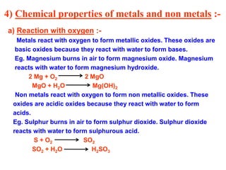 4) Chemical properties of metals and non metals :-
a) Reaction with oxygen :-
Metals react with oxygen to form metallic oxides. These oxides are
basic oxides because they react with water to form bases.
Eg. Magnesium burns in air to form magnesium oxide. Magnesium
reacts with water to form magnesium hydroxide.
2 Mg + O2 2 MgO
MgO + H2O Mg(OH)2
Non metals react with oxygen to form non metallic oxides. These
oxides are acidic oxides because they react with water to form
acids.
Eg. Sulphur burns in air to form sulphur dioxide. Sulphur dioxide
reacts with water to form sulphurous acid.
S + O2 SO2
SO2 + H2O H2SO3
 