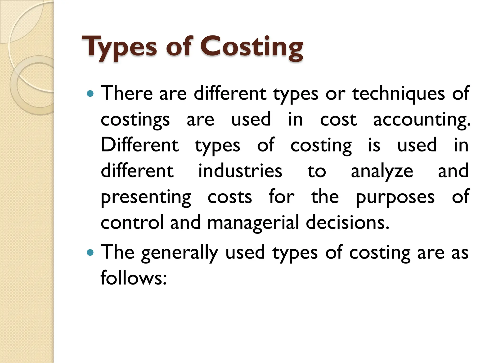 Types of Costing
 There are different types or techniques of
costings are used in cost accounting.
Different types of costing is used in
different industries to analyze and
presenting costs for the purposes of
control and managerial decisions.
 The generally used types of costing are as
follows:
 