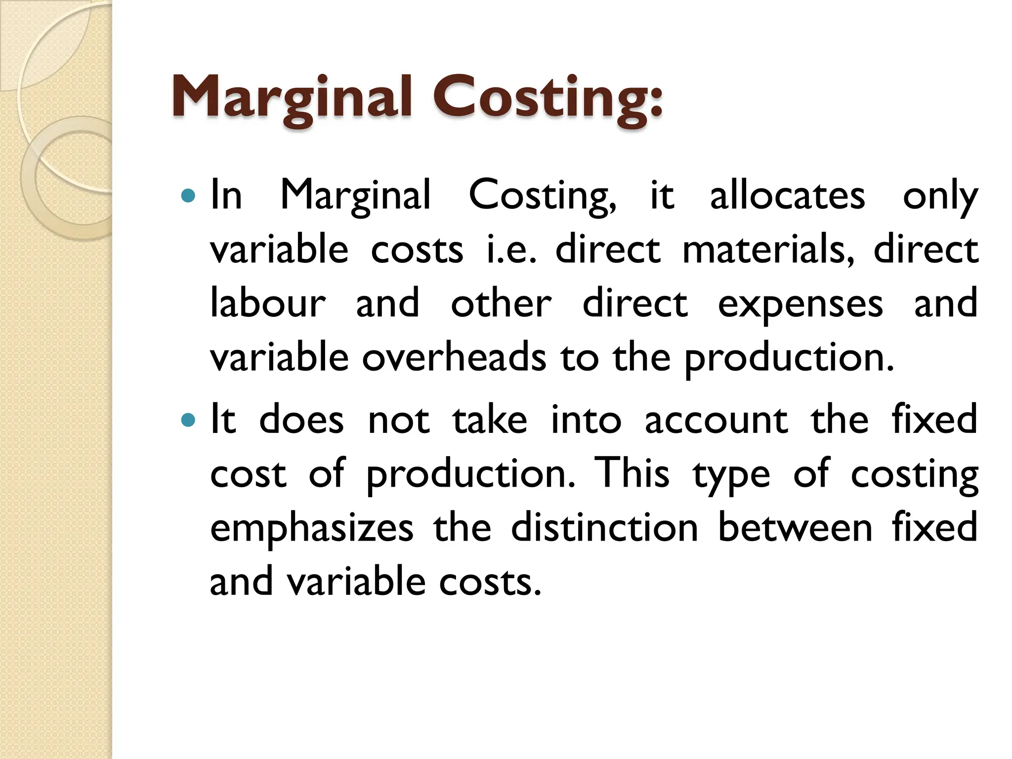 Marginal Costing:
 In Marginal Costing, it allocates only
variable costs i.e. direct materials, direct
labour and other direct expenses and
variable overheads to the production.
 It does not take into account the fixed
cost of production. This type of costing
emphasizes the distinction between fixed
and variable costs.
 