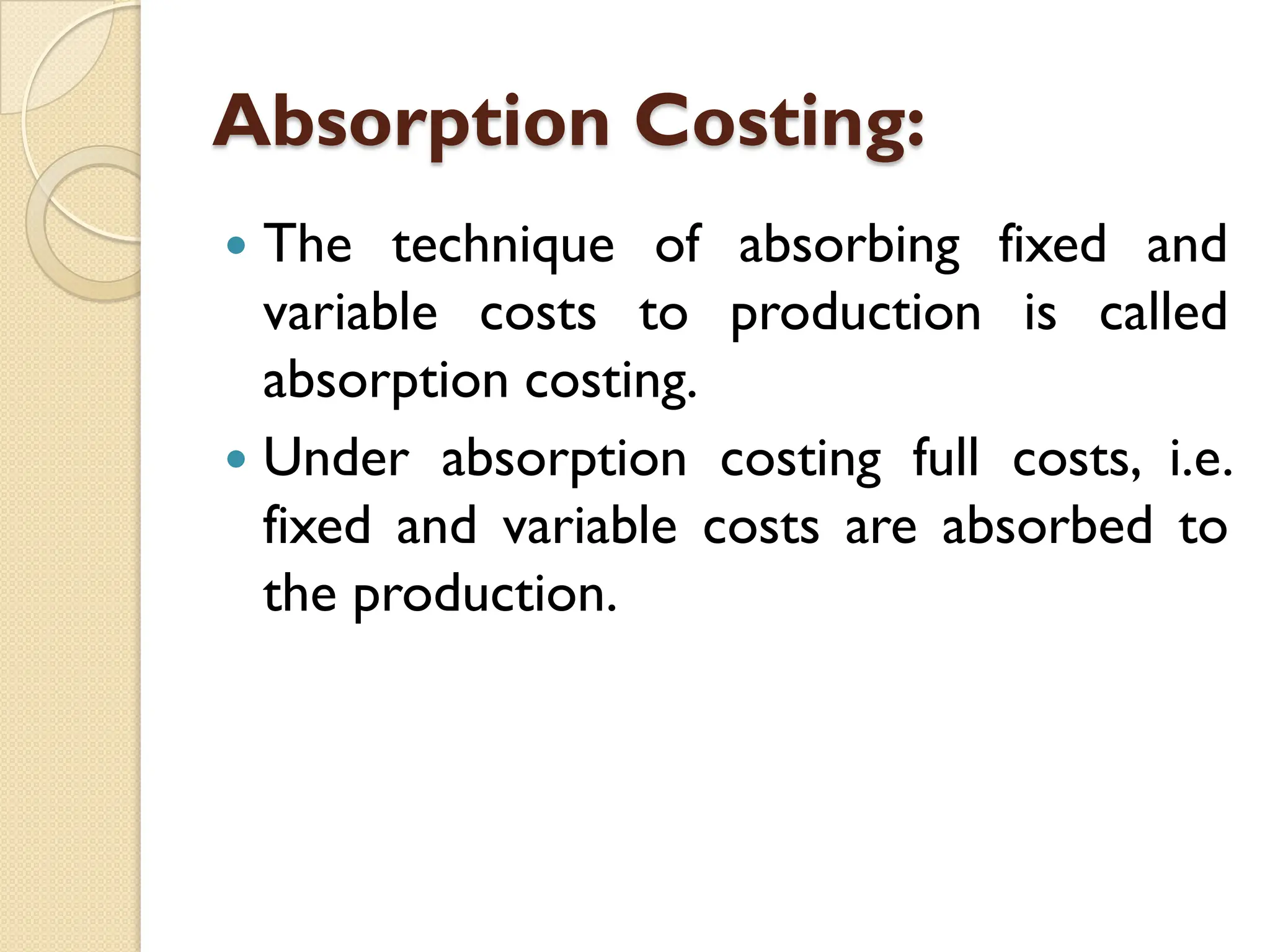 Absorption Costing:
 The technique of absorbing fixed and
variable costs to production is called
absorption costing.
 Under absorption costing full costs, i.e.
fixed and variable costs are absorbed to
the production.
 