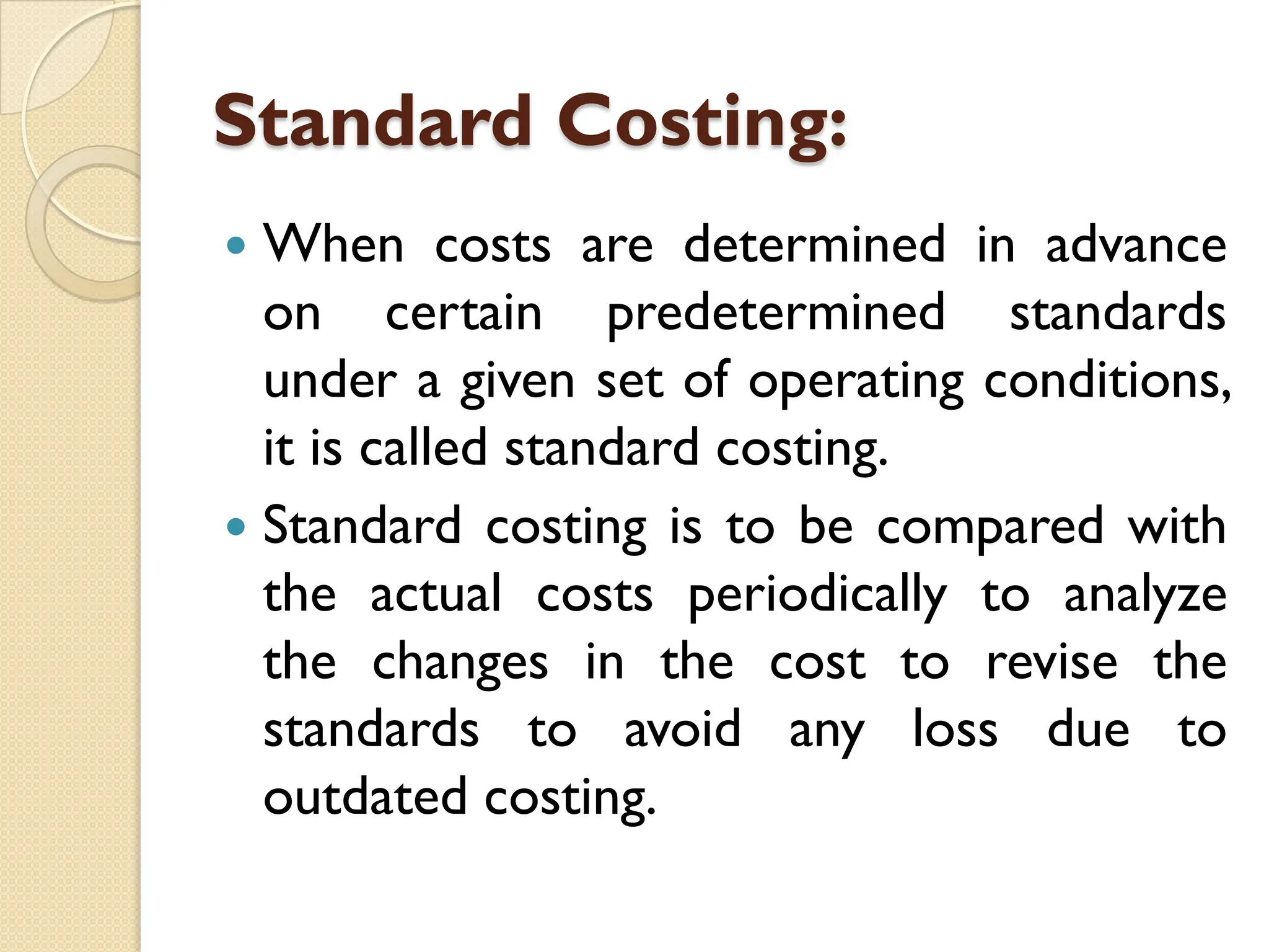 Standard Costing:
 When costs are determined in advance
on certain predetermined standards
under a given set of operating conditions,
it is called standard costing.
 Standard costing is to be compared with
the actual costs periodically to analyze
the changes in the cost to revise the
standards to avoid any loss due to
outdated costing.
 