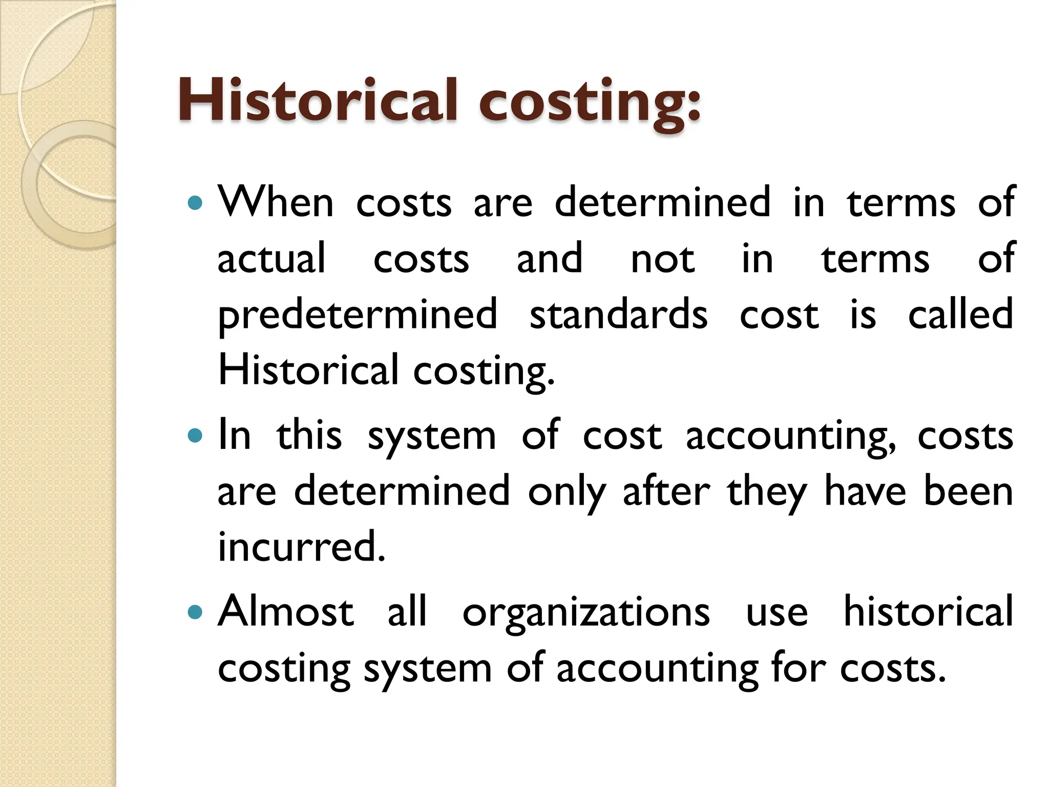 Historical costing:
 When costs are determined in terms of
actual costs and not in terms of
predetermined standards cost is called
Historical costing.
 In this system of cost accounting, costs
are determined only after they have been
incurred.
 Almost all organizations use historical
costing system of accounting for costs.
 