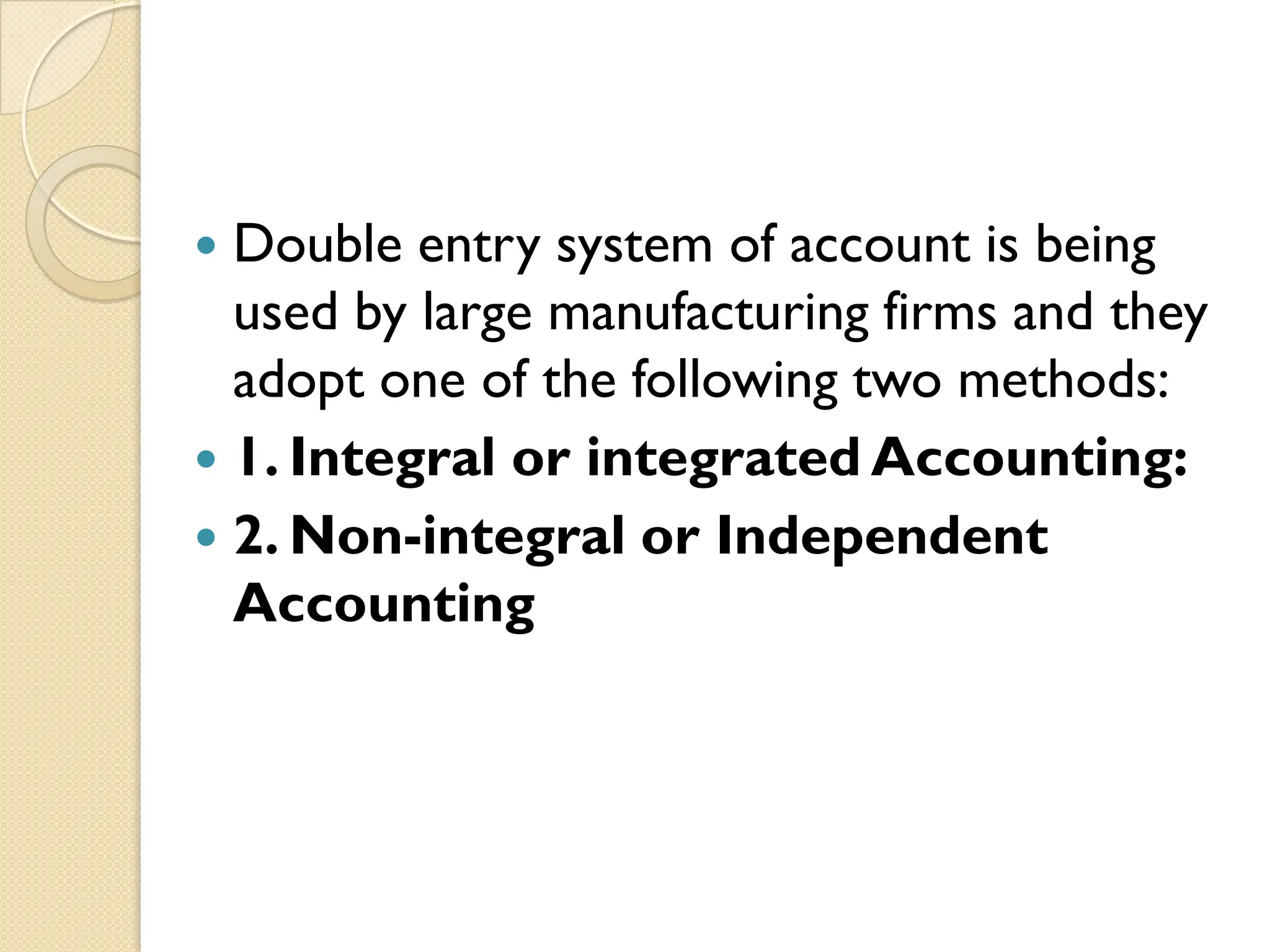  Double entry system of account is being
used by large manufacturing firms and they
adopt one of the following two methods:
 1. Integral or integrated Accounting:
 2. Non-integral or Independent
Accounting
 