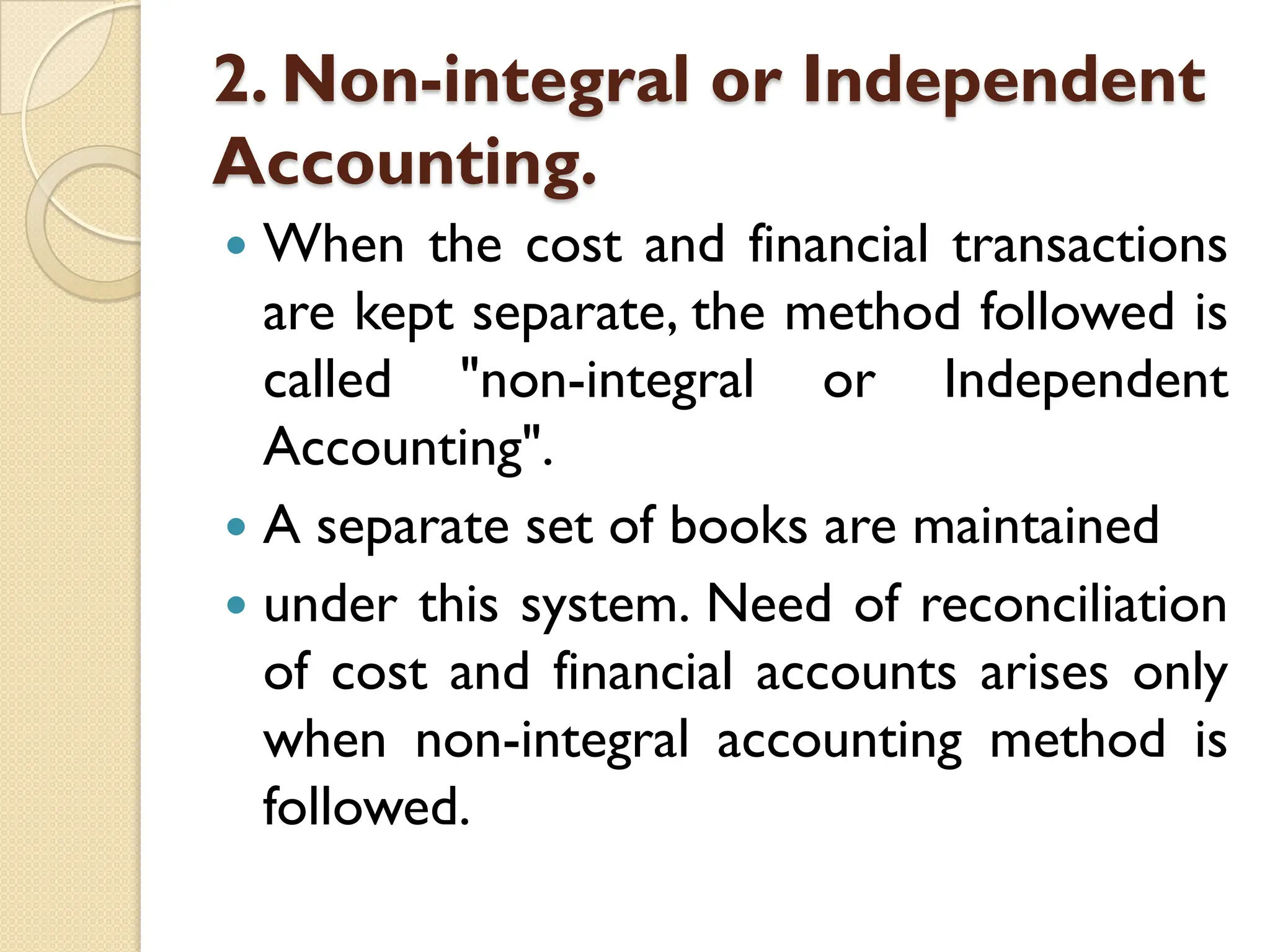 2. Non-integral or Independent
Accounting.
 When the cost and financial transactions
are kept separate, the method followed is
called "non-integral or Independent
Accounting".
 A separate set of books are maintained
 under this system. Need of reconciliation
of cost and financial accounts arises only
when non-integral accounting method is
followed.
 