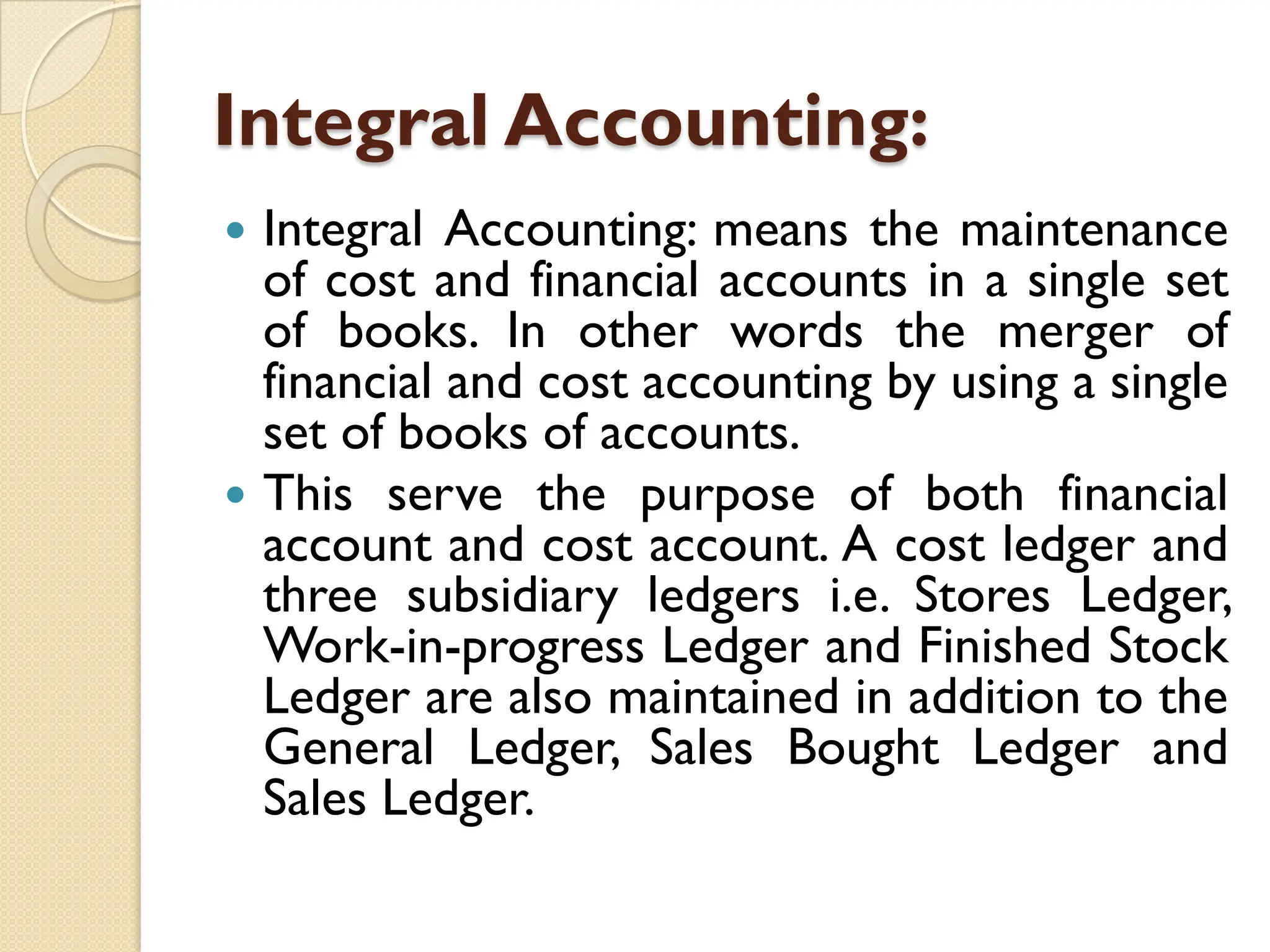 Integral Accounting:
 Integral Accounting: means the maintenance
of cost and financial accounts in a single set
of books. In other words the merger of
financial and cost accounting by using a single
set of books of accounts.
 This serve the purpose of both financial
account and cost account. A cost ledger and
three subsidiary ledgers i.e. Stores Ledger,
Work-in-progress Ledger and Finished Stock
Ledger are also maintained in addition to the
General Ledger, Sales Bought Ledger and
Sales Ledger.
 