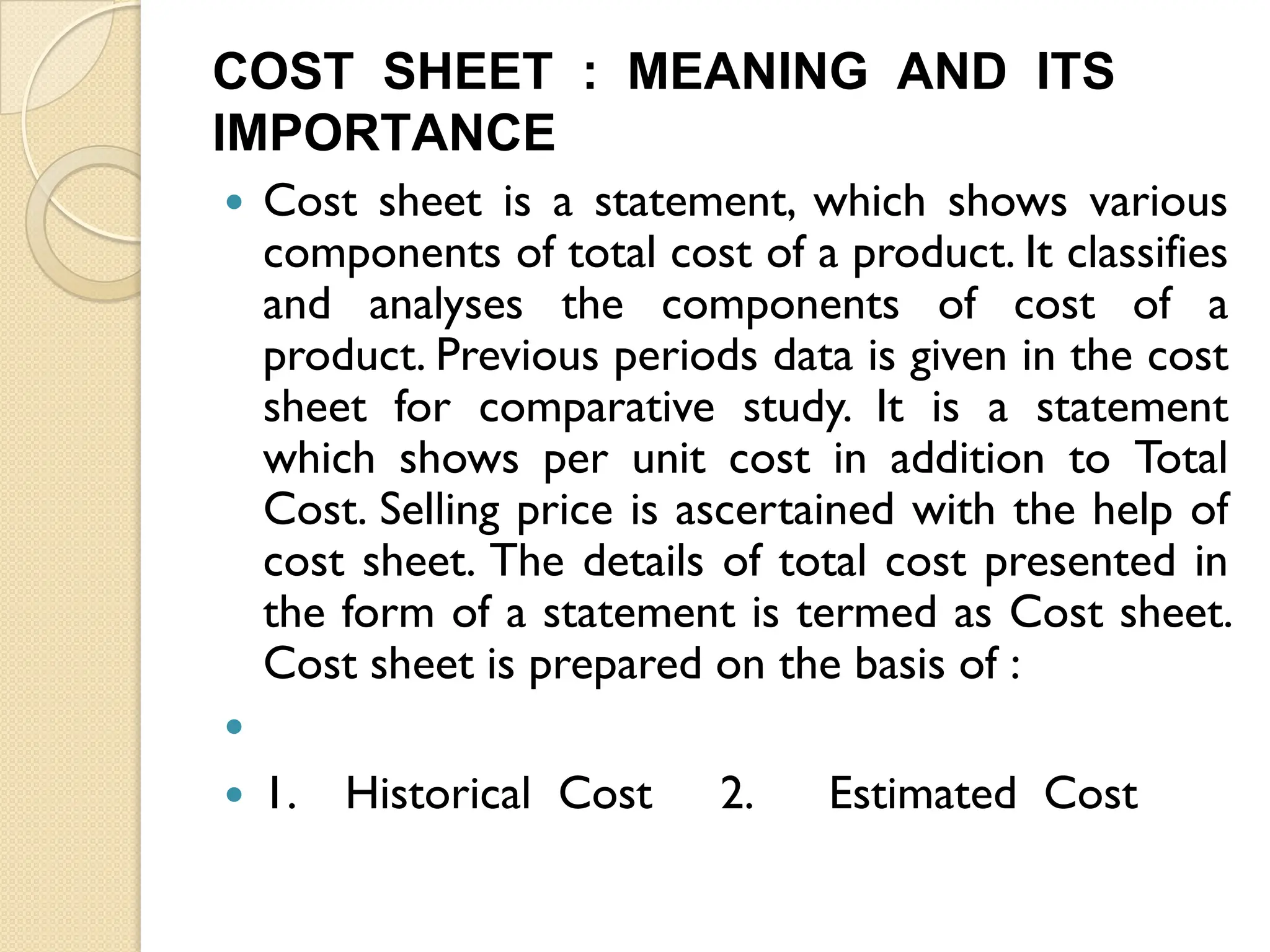 COST SHEET : MEANING AND ITS
IMPORTANCE
 Cost sheet is a statement, which shows various
components of total cost of a product. It classifies
and analyses the components of cost of a
product. Previous periods data is given in the cost
sheet for comparative study. It is a statement
which shows per unit cost in addition to Total
Cost. Selling price is ascertained with the help of
cost sheet. The details of total cost presented in
the form of a statement is termed as Cost sheet.
Cost sheet is prepared on the basis of :

 1. Historical Cost 2. Estimated Cost
 