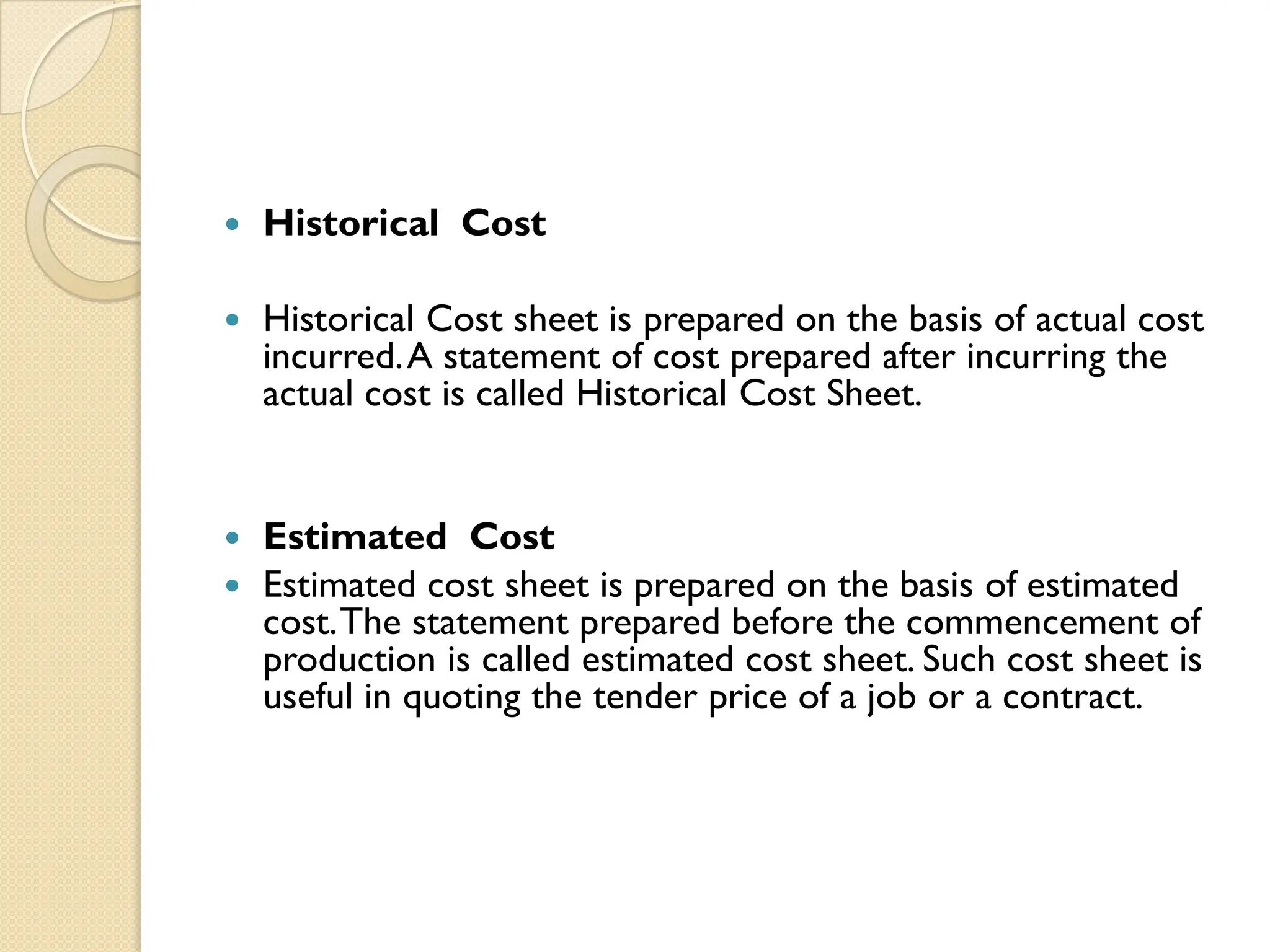  Historical Cost
 Historical Cost sheet is prepared on the basis of actual cost
incurred.A statement of cost prepared after incurring the
actual cost is called Historical Cost Sheet.
 Estimated Cost
 Estimated cost sheet is prepared on the basis of estimated
cost.The statement prepared before the commencement of
production is called estimated cost sheet. Such cost sheet is
useful in quoting the tender price of a job or a contract.
 