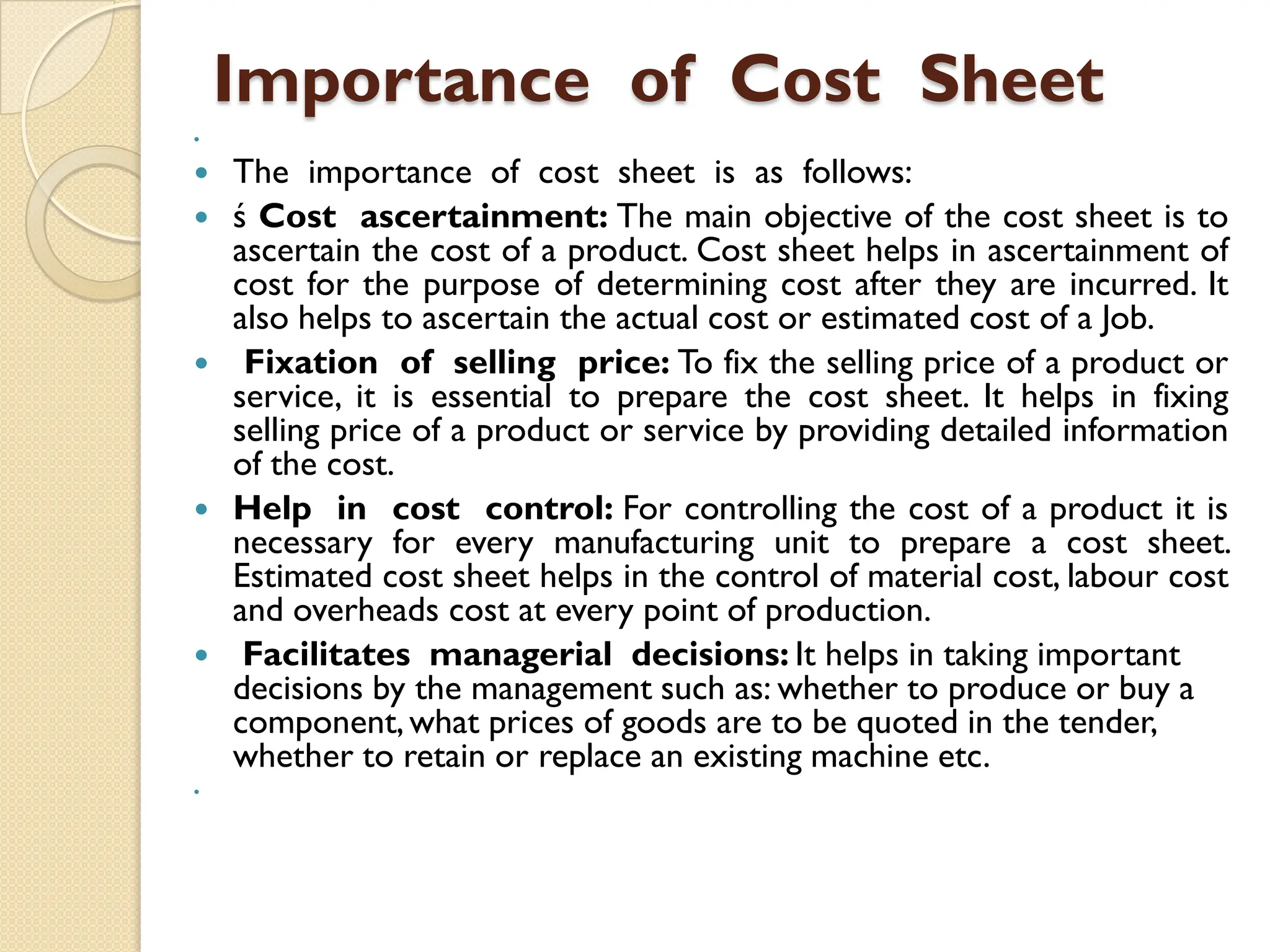 Importance of Cost Sheet

 The importance of cost sheet is as follows:
 ś Cost ascertainment: The main objective of the cost sheet is to
ascertain the cost of a product. Cost sheet helps in ascertainment of
cost for the purpose of determining cost after they are incurred. It
also helps to ascertain the actual cost or estimated cost of a Job.
 Fixation of selling price: To fix the selling price of a product or
service, it is essential to prepare the cost sheet. It helps in fixing
selling price of a product or service by providing detailed information
of the cost.
 Help in cost control: For controlling the cost of a product it is
necessary for every manufacturing unit to prepare a cost sheet.
Estimated cost sheet helps in the control of material cost, labour cost
and overheads cost at every point of production.
 Facilitates managerial decisions: It helps in taking important
decisions by the management such as: whether to produce or buy a
component,what prices of goods are to be quoted in the tender,
whether to retain or replace an existing machine etc.

 