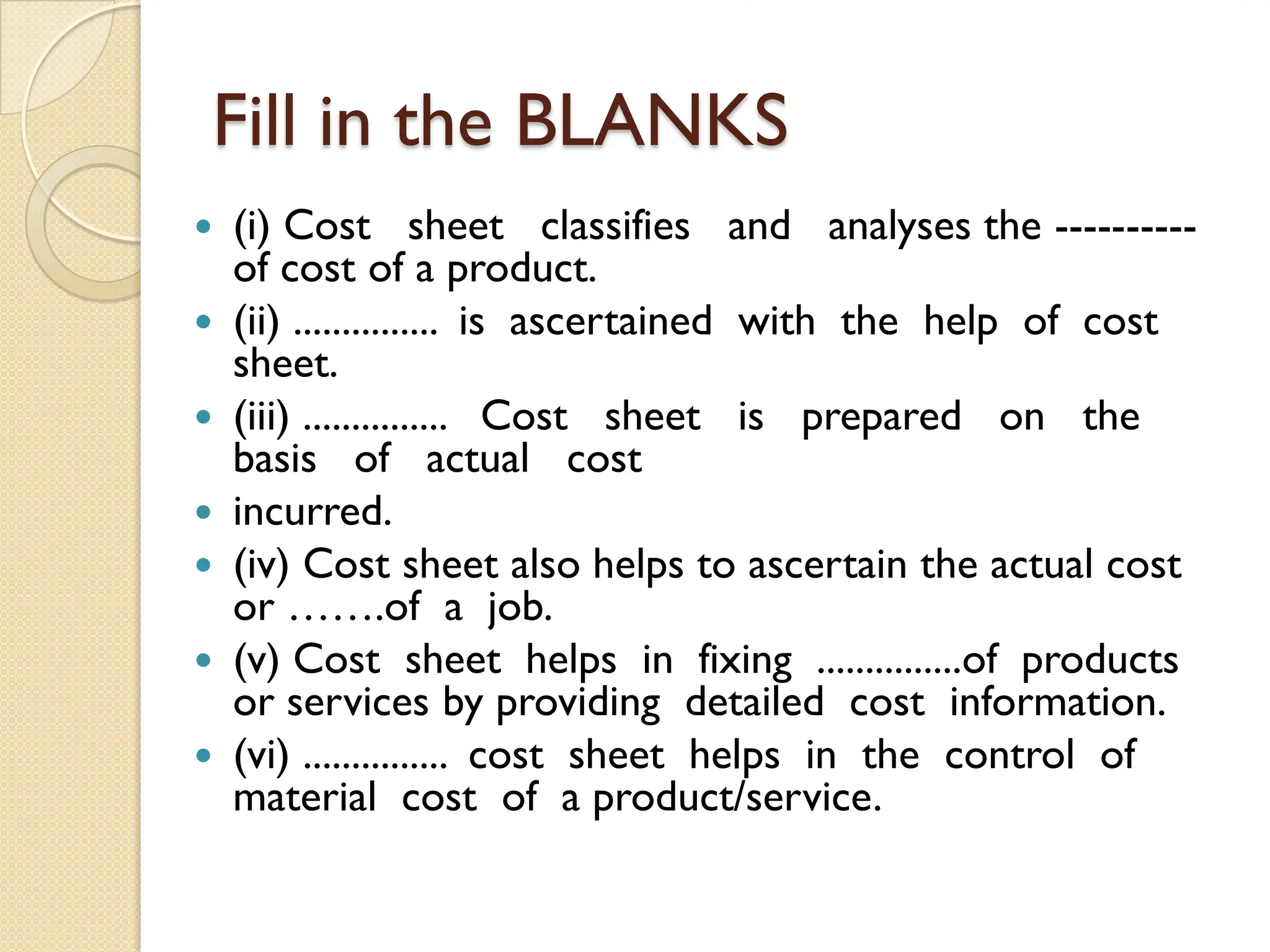 Fill in the BLANKS
 (i) Cost sheet classifies and analyses the ----------
of cost of a product.
 (ii) ............... is ascertained with the help of cost
sheet.
 (iii) ............... Cost sheet is prepared on the
basis of actual cost
 incurred.
 (iv) Cost sheet also helps to ascertain the actual cost
or …….of a job.
 (v) Cost sheet helps in fixing ...............of products
or services by providing detailed cost information.
 (vi) ............... cost sheet helps in the control of
material cost of a product/service.
 