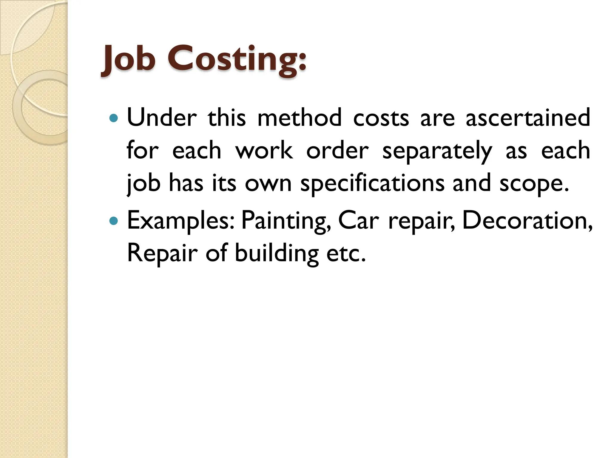 Job Costing:
 Under this method costs are ascertained
for each work order separately as each
job has its own specifications and scope.
 Examples: Painting, Car repair, Decoration,
Repair of building etc.
 