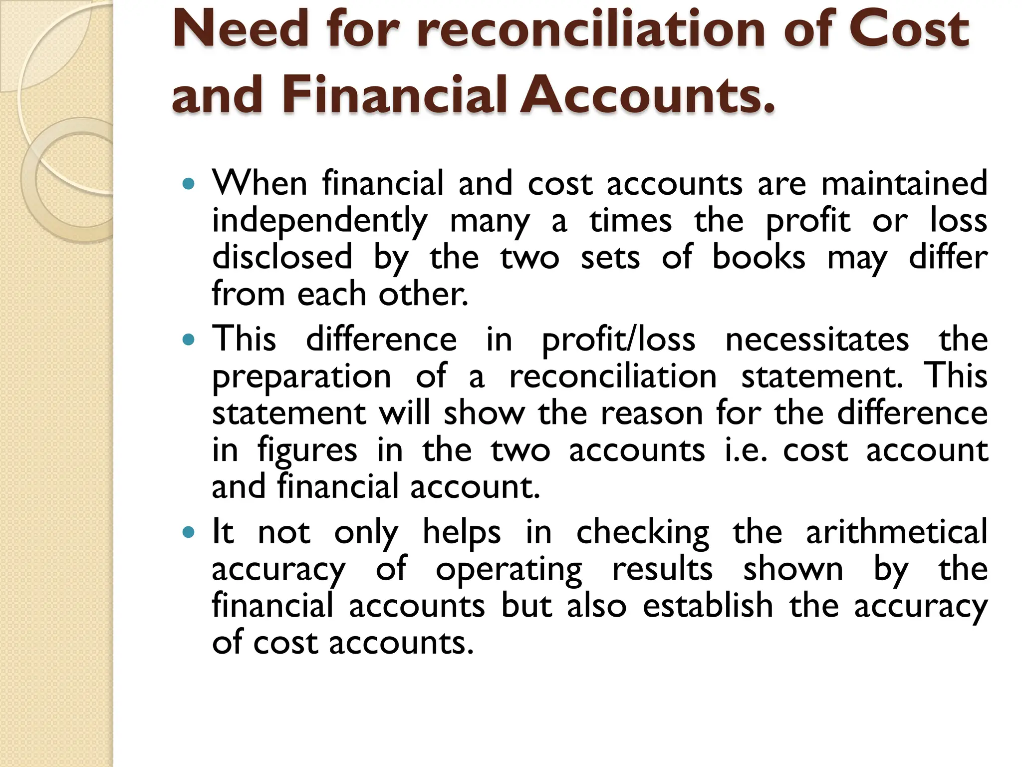 Need for reconciliation of Cost
and Financial Accounts.
 When financial and cost accounts are maintained
independently many a times the profit or loss
disclosed by the two sets of books may differ
from each other.
 This difference in profit/loss necessitates the
preparation of a reconciliation statement. This
statement will show the reason for the difference
in figures in the two accounts i.e. cost account
and financial account.
 It not only helps in checking the arithmetical
accuracy of operating results shown by the
financial accounts but also establish the accuracy
of cost accounts.
 
