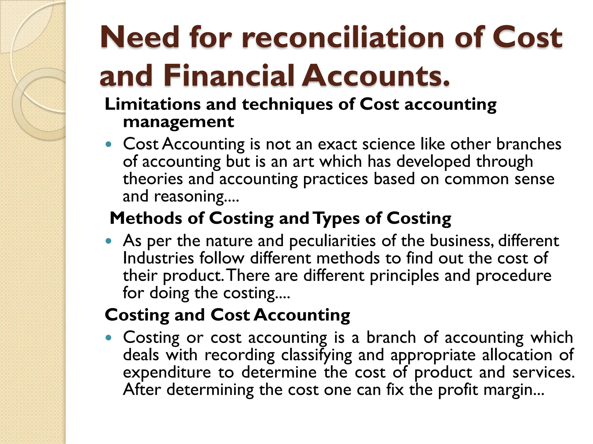 Need for reconciliation of Cost
and Financial Accounts.
Limitations and techniques of Cost accounting
management
 Cost Accounting is not an exact science like other branches
of accounting but is an art which has developed through
theories and accounting practices based on common sense
and reasoning....
Methods of Costing andTypes of Costing
 As per the nature and peculiarities of the business, different
Industries follow different methods to find out the cost of
their product.There are different principles and procedure
for doing the costing....
Costing and Cost Accounting
 Costing or cost accounting is a branch of accounting which
deals with recording classifying and appropriate allocation of
expenditure to determine the cost of product and services.
After determining the cost one can fix the profit margin...
 