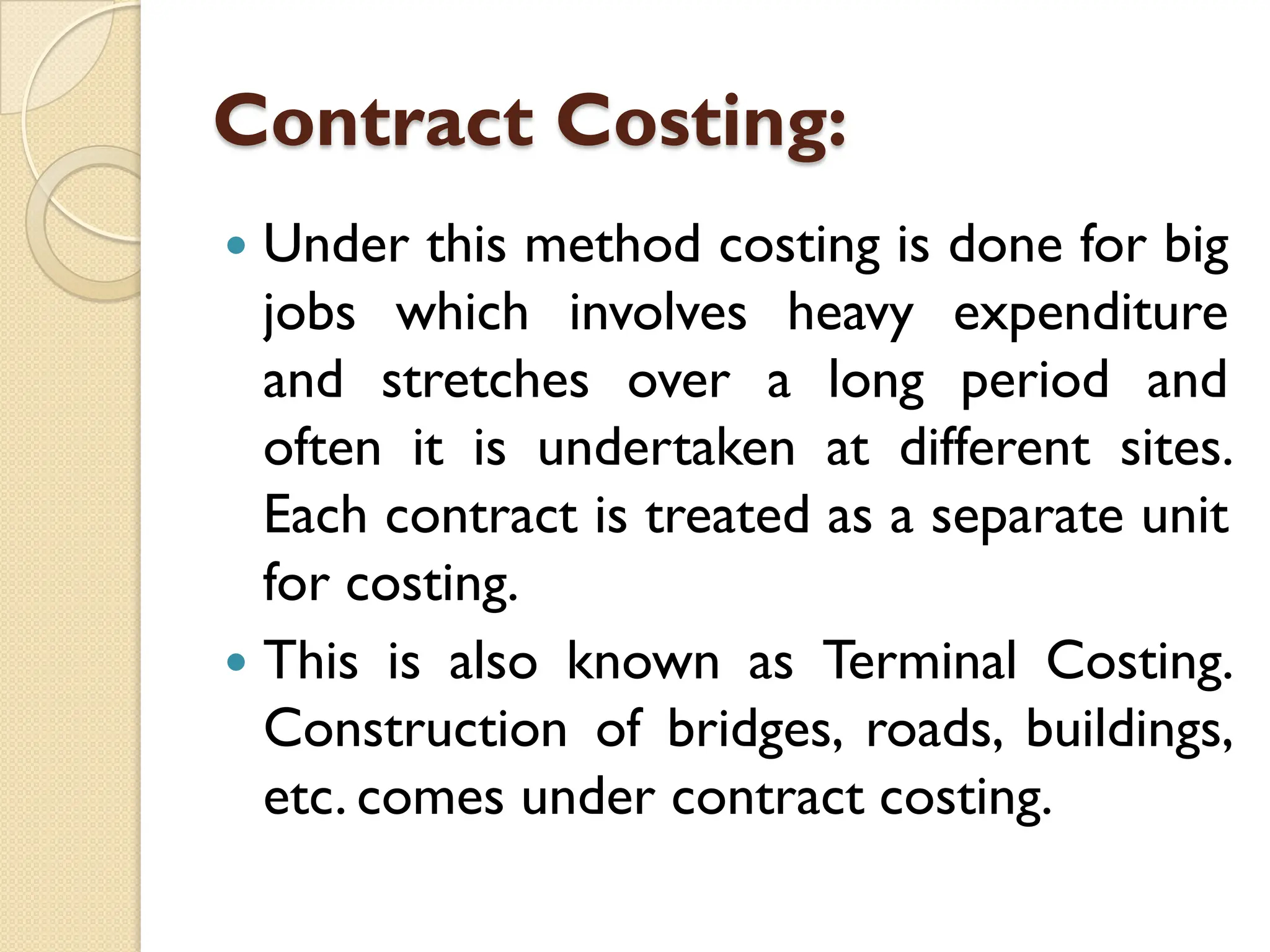 Contract Costing:
 Under this method costing is done for big
jobs which involves heavy expenditure
and stretches over a long period and
often it is undertaken at different sites.
Each contract is treated as a separate unit
for costing.
 This is also known as Terminal Costing.
Construction of bridges, roads, buildings,
etc. comes under contract costing.
 