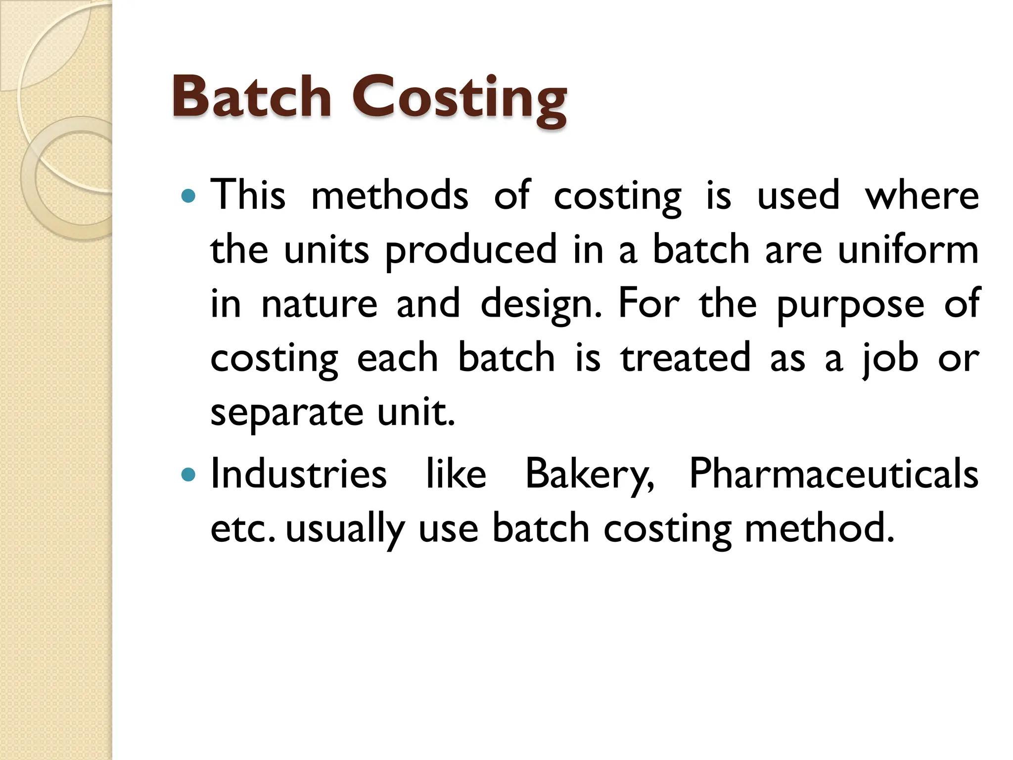 Batch Costing
 This methods of costing is used where
the units produced in a batch are uniform
in nature and design. For the purpose of
costing each batch is treated as a job or
separate unit.
 Industries like Bakery, Pharmaceuticals
etc. usually use batch costing method.
 