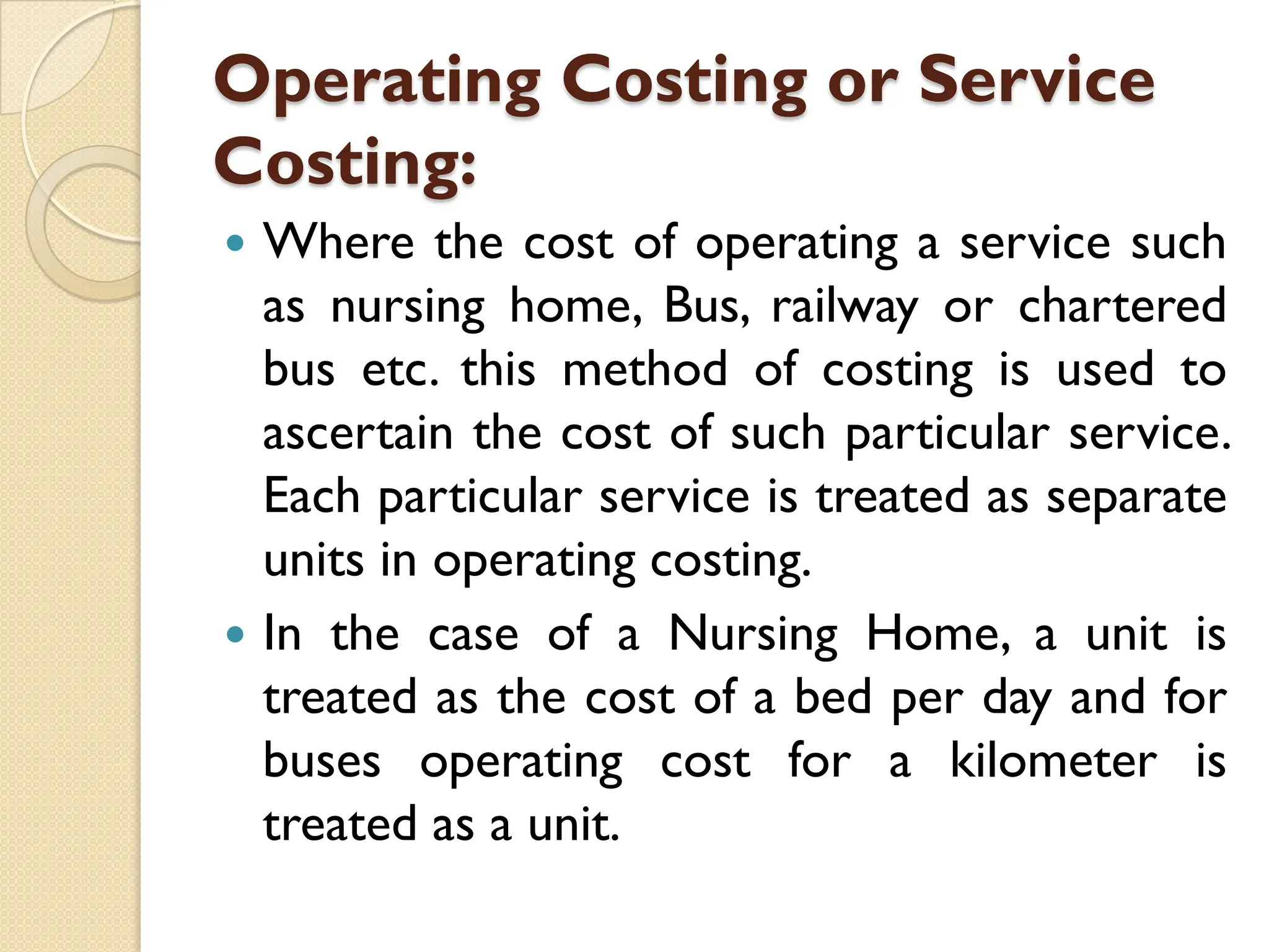 Operating Costing or Service
Costing:
 Where the cost of operating a service such
as nursing home, Bus, railway or chartered
bus etc. this method of costing is used to
ascertain the cost of such particular service.
Each particular service is treated as separate
units in operating costing.
 In the case of a Nursing Home, a unit is
treated as the cost of a bed per day and for
buses operating cost for a kilometer is
treated as a unit.
 