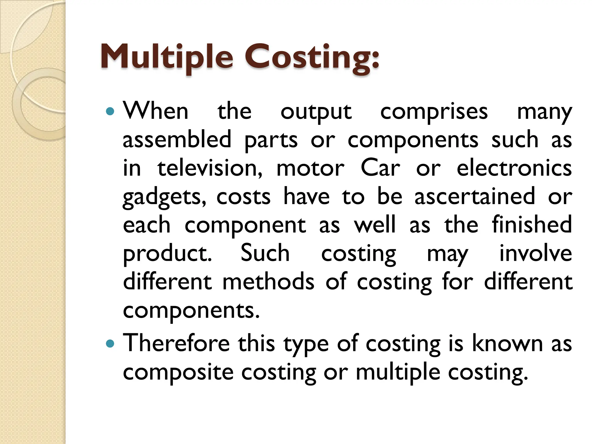 Multiple Costing:
 When the output comprises many
assembled parts or components such as
in television, motor Car or electronics
gadgets, costs have to be ascertained or
each component as well as the finished
product. Such costing may involve
different methods of costing for different
components.
 Therefore this type of costing is known as
composite costing or multiple costing.
 